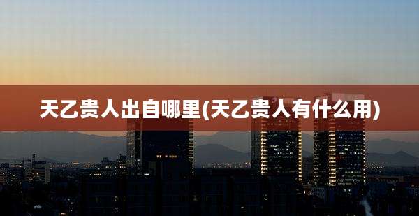 天乙贵人出自哪里(天乙贵人有什么用)
