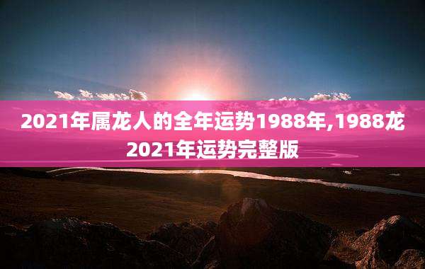 2021年属龙人的全年运势1988年,1988龙2021年运势完整版
