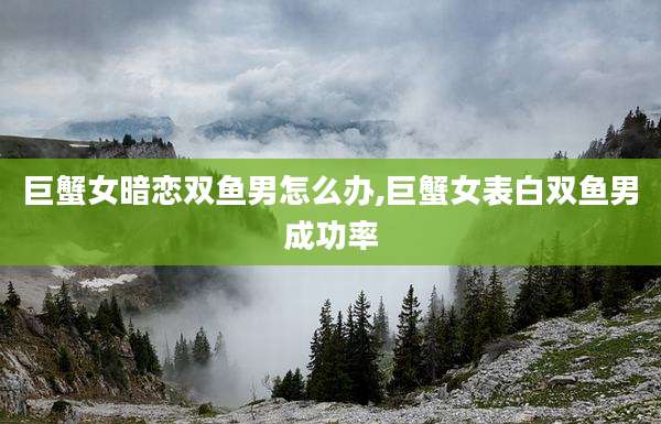 巨蟹女暗恋双鱼男怎么办,巨蟹女表白双鱼男成功率