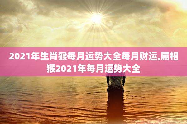 2021年生肖猴每月运势大全每月财运,属相猴2021年每月运势大全