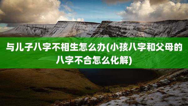与儿子八字不相生怎么办(小孩八字和父母的八字不合怎么化解)