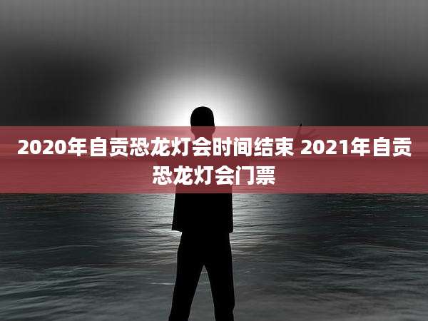 2020年自贡恐龙灯会时间结束 2021年自贡恐龙灯会门票