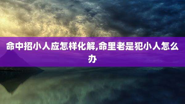 命中招小人应怎样化解,命里老是犯小人怎么办
