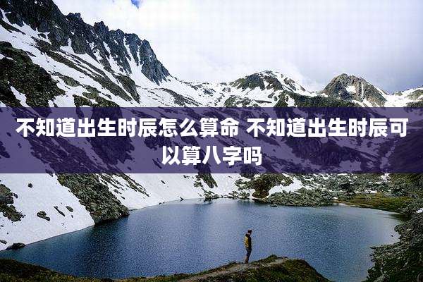 不知道出生时辰怎么算命 不知道出生时辰可以算八字吗