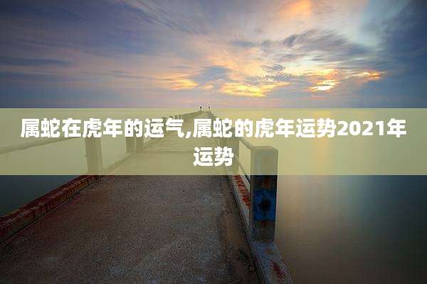 属蛇在虎年的运气,属蛇的虎年运势2021年运势