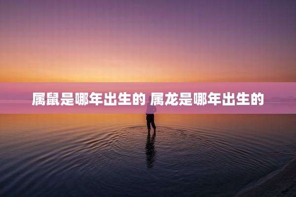 属鼠是哪年出生的 属龙是哪年出生的