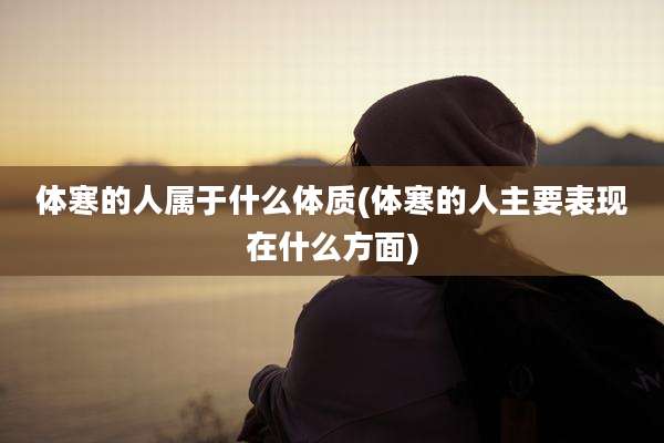 体寒的人属于什么体质(体寒的人主要表现在什么方面)