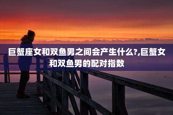 巨蟹座女和双鱼男之间会产生什么?,巨蟹女和双鱼男的配对指数