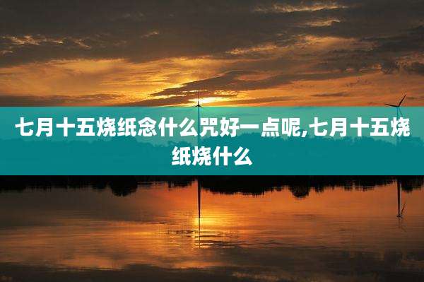 七月十五烧纸念什么咒好一点呢,七月十五烧纸烧什么