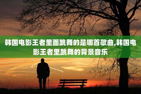 韩国电影王者里面跳舞的是哪首歌曲,韩国电影王者里跳舞的背景音乐