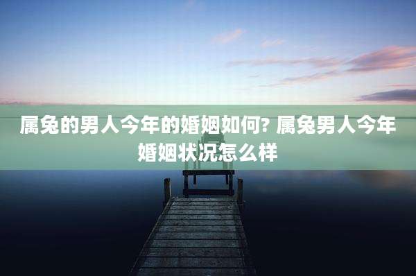 属兔的男人今年的婚姻如何? 属兔男人今年婚姻状况怎么样