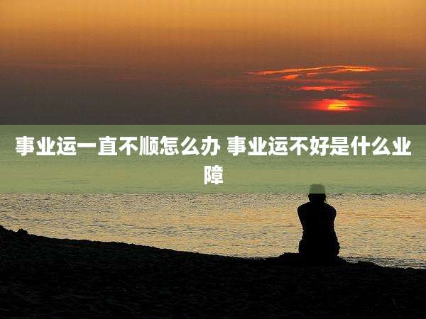 事业运一直不顺怎么办 事业运不好是什么业障