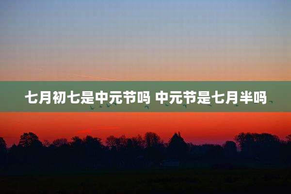 七月初七是中元节吗 中元节是七月半吗
