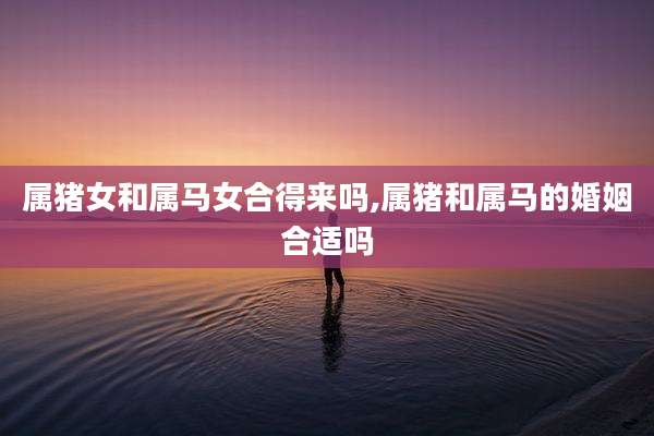 属猪女和属马女合得来吗,属猪和属马的婚姻合适吗