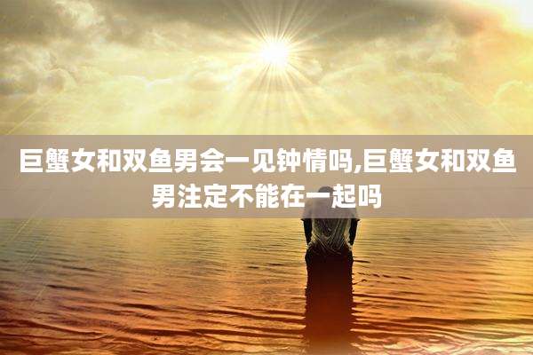 巨蟹女和双鱼男会一见钟情吗,巨蟹女和双鱼男注定不能在一起吗