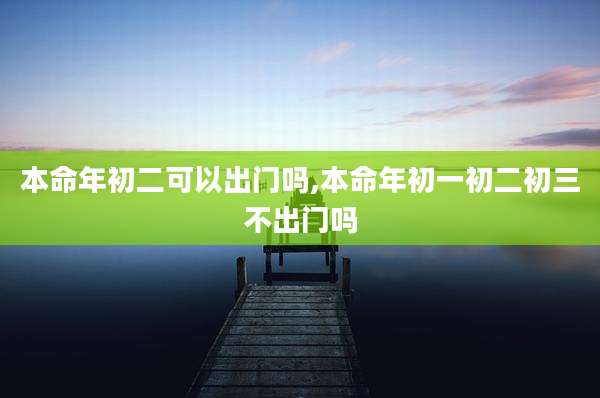 本命年初二可以出门吗,本命年初一初二初三不出门吗