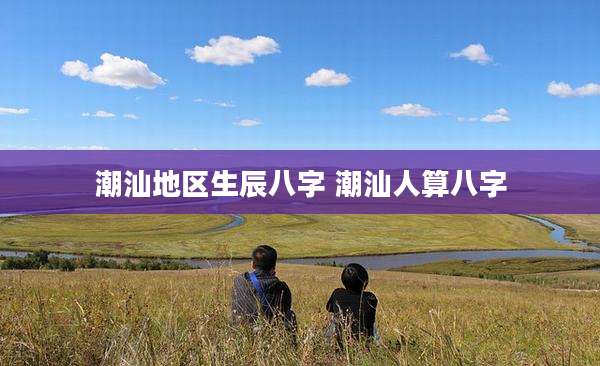 潮汕地区生辰八字 潮汕人算八字