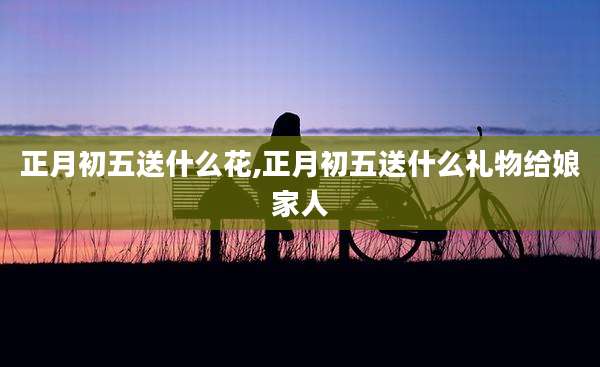 正月初五送什么花,正月初五送什么礼物给娘家人