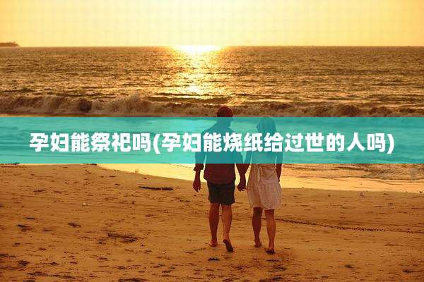 孕妇能祭祀吗(孕妇能烧纸给过世的人吗)