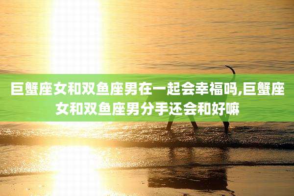 巨蟹座女和双鱼座男在一起会幸福吗,巨蟹座女和双鱼座男分手还会和好嘛