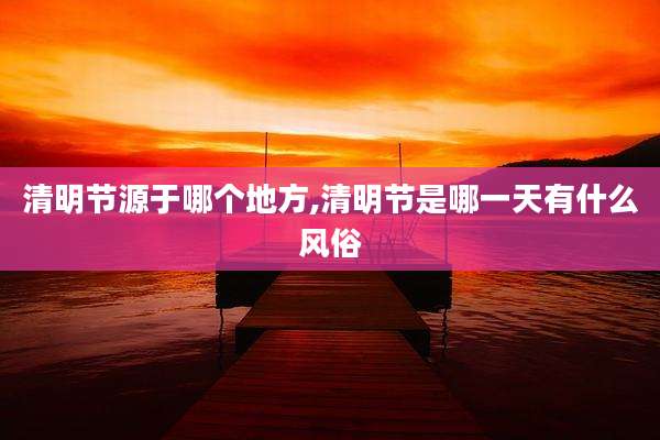 清明节源于哪个地方,清明节是哪一天有什么风俗