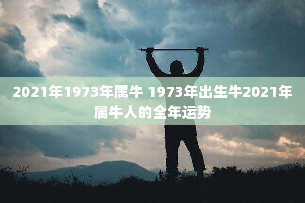 2021年1973年属牛 1973年出生牛2021年属牛人的全年运势