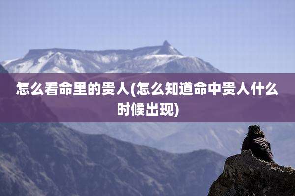 怎么看命里的贵人(怎么知道命中贵人什么时候出现)