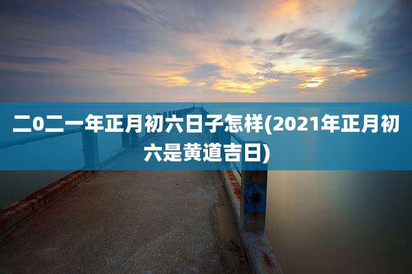 二0二一年正月初六日子怎样(2021年正月初六是黄道吉日)