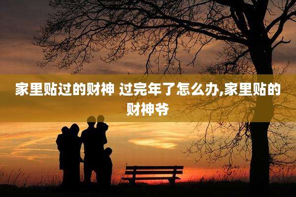 家里贴过的财神 过完年了怎么办,家里贴的财神爷