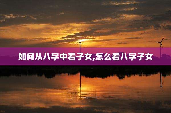 如何从八字中看子女,怎么看八字子女