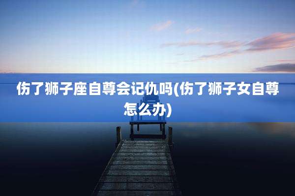 伤了狮子座自尊会记仇吗(伤了狮子女自尊怎么办)