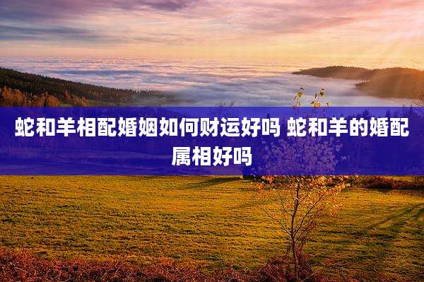 蛇和羊相配婚姻如何财运好吗 蛇和羊的婚配属相好吗