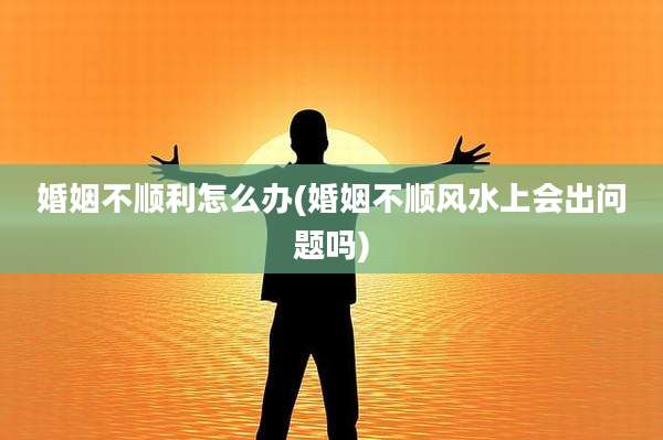 婚姻不顺利怎么办(婚姻不顺风水上会出问题吗)