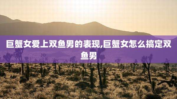 巨蟹女爱上双鱼男的表现,巨蟹女怎么搞定双鱼男
