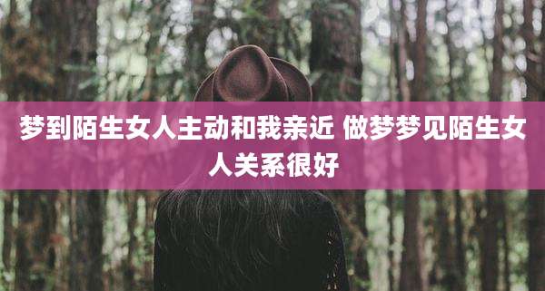 梦到陌生女人主动和我亲近 做梦梦见陌生女人关系很好