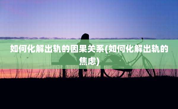 如何化解出轨的因果关系(如何化解出轨的焦虑)