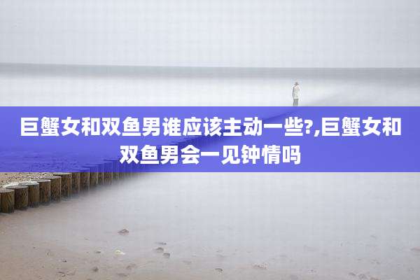 巨蟹女和双鱼男谁应该主动一些?,巨蟹女和双鱼男会一见钟情吗