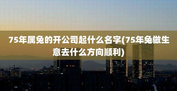 75年属兔的开公司起什么名字(75年兔做生意去什么方向顺利)