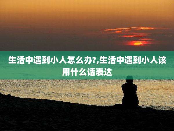 生活中遇到小人怎么办?,生活中遇到小人该用什么话表达
