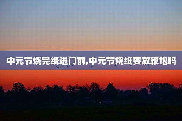 中元节烧完纸进门前,中元节烧纸要放鞭炮吗