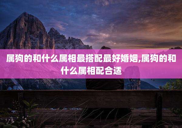 属狗的和什么属相最搭配最好婚姻,属狗的和什么属相配合适