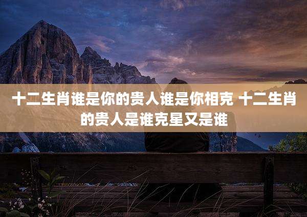 十二生肖谁是你的贵人谁是你相克 十二生肖的贵人是谁克星又是谁