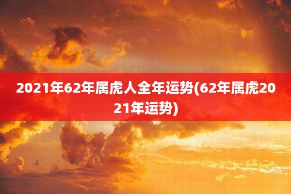 2021年62年属虎人全年运势(62年属虎2021年运势)