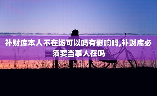 补财库本人不在场可以吗有影响吗,补财库必须要当事人在吗