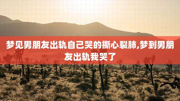 梦见男朋友出轨自己哭的撕心裂肺,梦到男朋友出轨我哭了