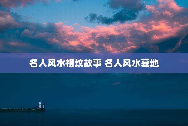 名人风水祖坟故事 名人风水墓地