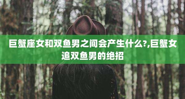 巨蟹座女和双鱼男之间会产生什么?,巨蟹女追双鱼男的绝招