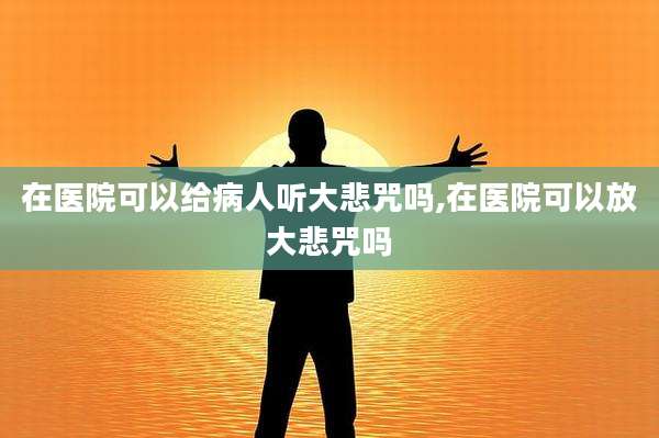 在医院可以给病人听大悲咒吗,在医院可以放大悲咒吗