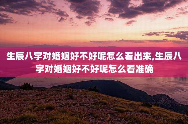 生辰八字对婚姻好不好呢怎么看出来,生辰八字对婚姻好不好呢怎么看准确