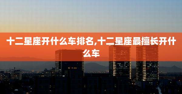 十二星座开什么车排名,十二星座最擅长开什么车